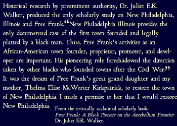 New Philadelphia Illinois provides the only documented case of the first town founded and legally platted by a black man. Thus, Free Frank s activities as an African-American town founder, proprietor, promoter, and developer are important. His pioneering role foreshadowed the direction taken by other blacks who founded towns after the Civil War. It was the dream of Free Frank s great grand daughter and my mother, Thelma Elise McWorter Kirkpatrick, to restore the town of New Philadelphia. I made a promise to her that I would restore New Philadelphia.